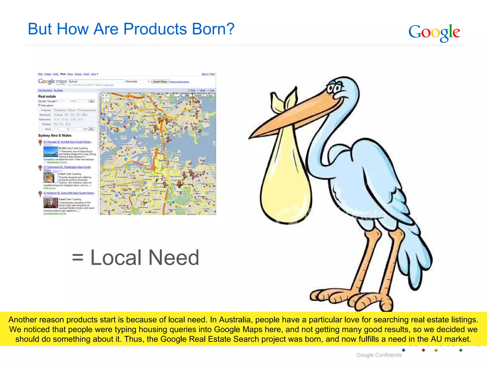 But How Are Products Born? = Local Need Another reason products start is because of local need. In Australia, people have a particular love for searching real estate listings. We noticed that people were typing housing queries into Google Maps here, and not getting many good results, so we decided we should do something about it. Thus, the Google Real Estate Search project was born, and now fulfills a need in the AU market. 