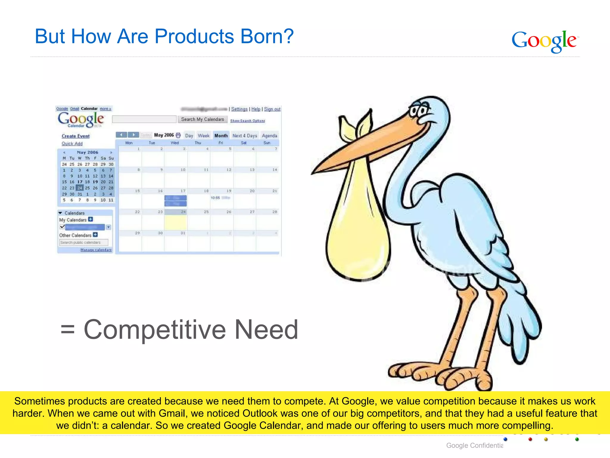 But How Are Products Born? = Competitive Need Sometimes products are created because we need them to compete. At Google, we value competition because it makes us work harder. When we came out with Gmail, we noticed Outlook was one of our big competitors, and that they had a useful feature that we didn’t: a calendar. So we created Google Calendar, and made our offering to users much more compelling. 