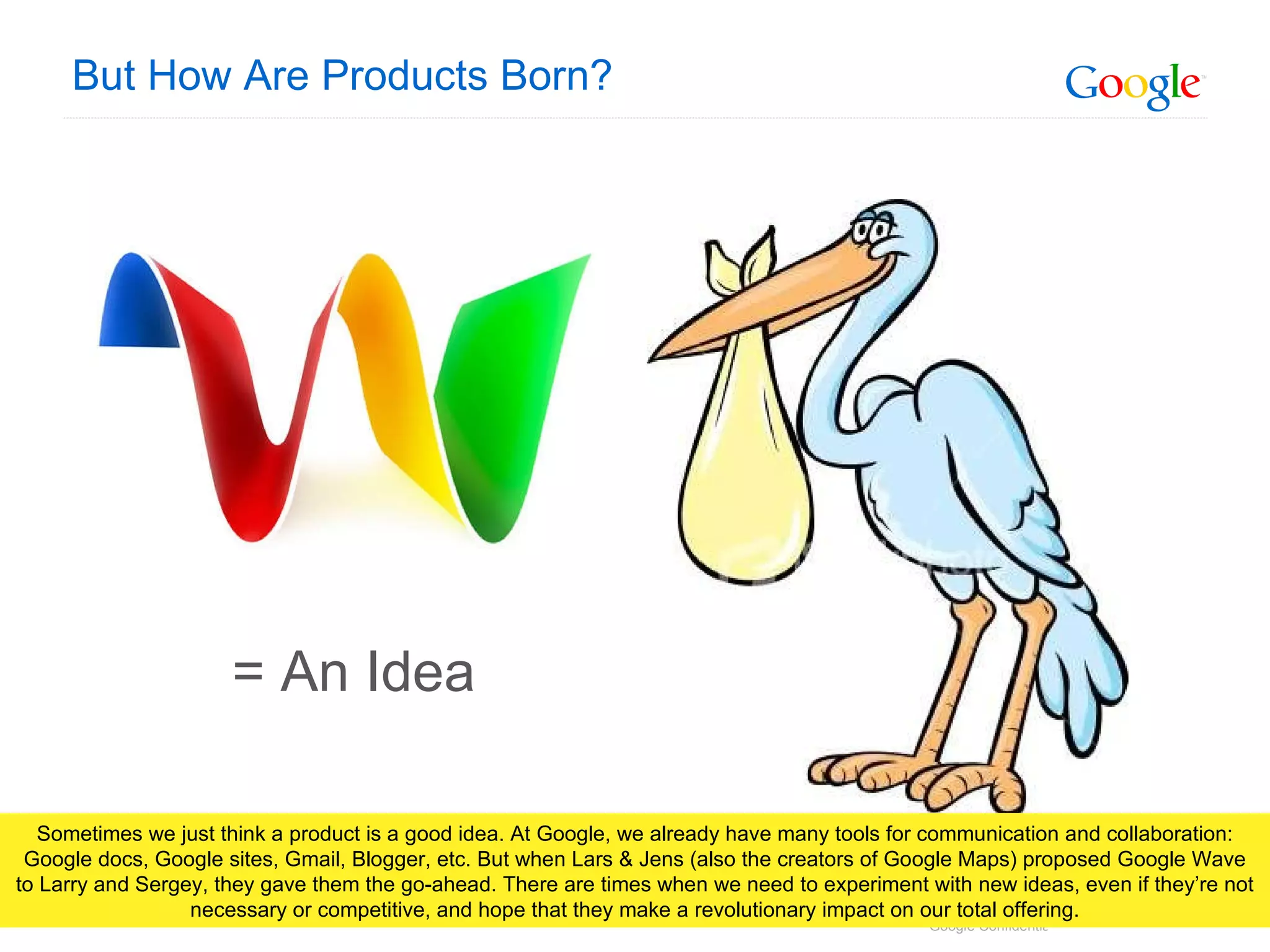 But How Are Products Born? = An Idea Sometimes we just think a product is a good idea. At Google, we already have many tools for communication and collaboration: Google docs, Google sites, Gmail, Blogger, etc. But when Lars & Jens (also the creators of Google Maps) proposed Google Wave to Larry and Sergey, they gave them the go-ahead. There are times when we need to experiment with new ideas, even if they’re not necessary or competitive, and hope that they make a revolutionary impact on our total offering. 