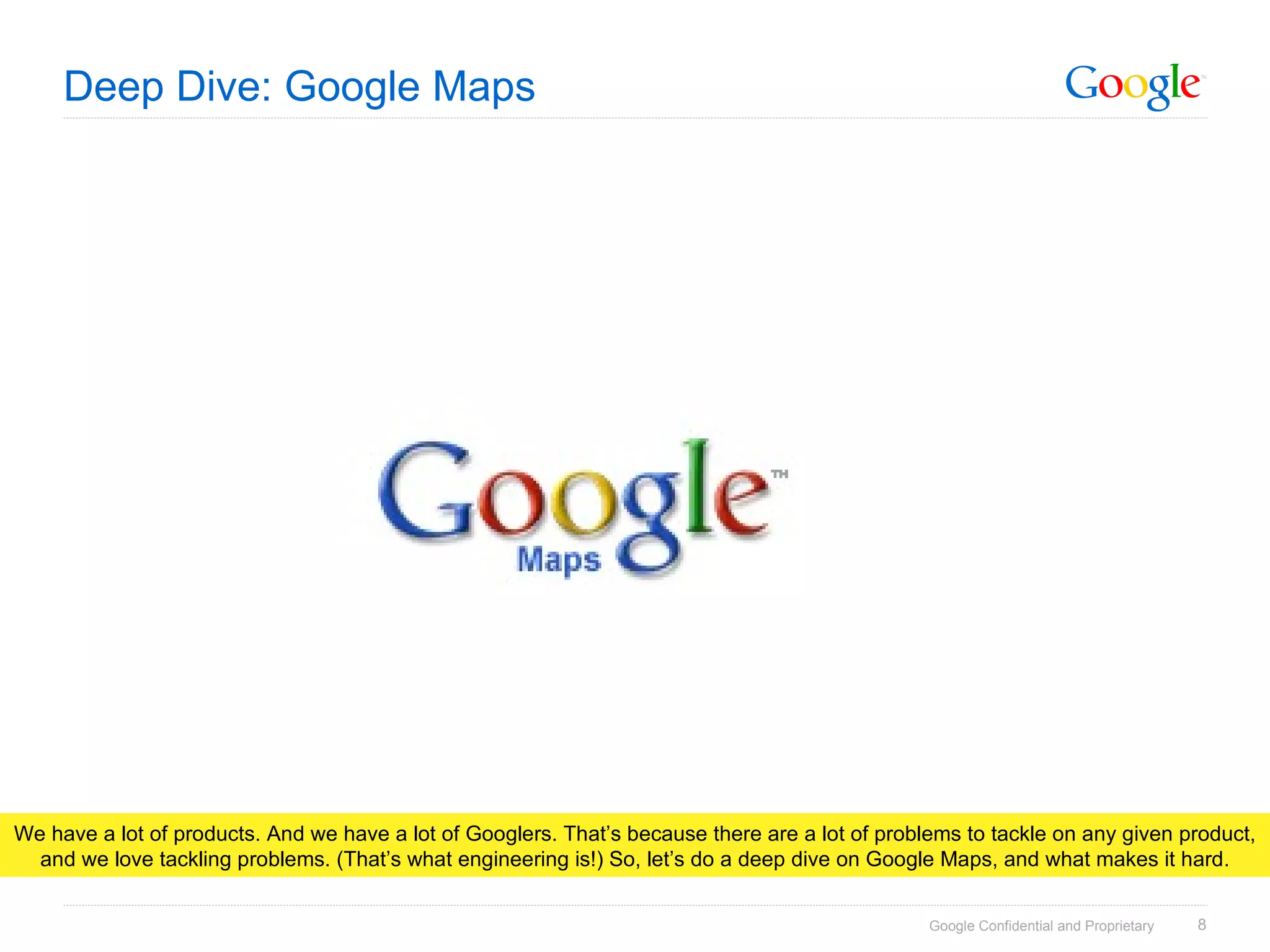 Deep Dive: Google Maps We have a lot of products. And we have a lot of Googlers. That’s because there are a lot of problems to tackle on any given product, and we love tackling problems. (That’s what engineering is!) So, let’s do a deep dive on Google Maps, and what makes it hard. 