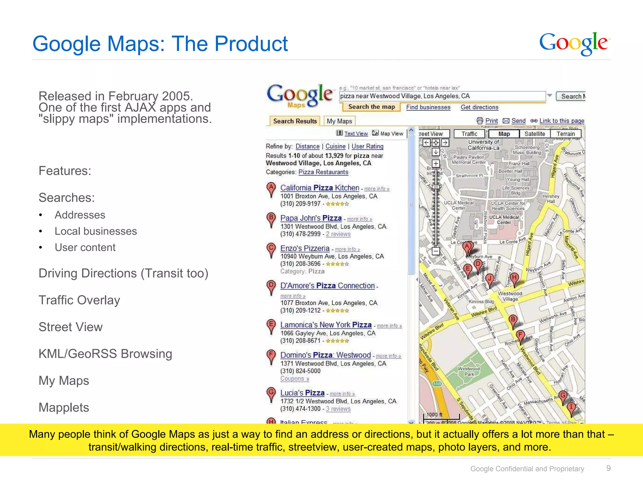 Google Maps: The Product Released in February 2005. One of the first AJAX apps and &quot;slippy maps&quot; implementations. Features: Searches: Addresses Local businesses User content Driving Directions (Transit too) Traffic Overlay Street View KML/GeoRSS Browsing My Maps Mapplets Many people think of Google Maps as just a way to find an address or directions, but it actually offers a lot more than that – transit/walking directions, real-time traffic, streetview, user-created maps, photo layers, and more.  