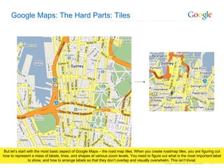 Google Maps: The Hard Parts: Tiles But let’s start with the most basic aspect of Google Maps – the road map tiles. When you create roadmap tiles, you are figuring out how to represent a mass of labels, lines, and shapes at various zoom levels. You need to figure out what is the most important label to show, and how to arrange labels so that they don’t overlap and visually overwhelm. This isn’t trivial. 