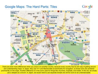 Google Maps: The Hard Parts: Tiles There are even more differences when you zoom in to another country, because every country has its own way of getting around and understanding maps. In Japan, they use 7/11 and MacDonalds as landmarks for navigation, so those icons are rendered prominently on the maps. Another difference is in the icons used for things like churches, hospitals, and hotels. In the US, we simply use a steeple as a church. In Japan, we would need to use separate temple and shrine icons to be understandable. 