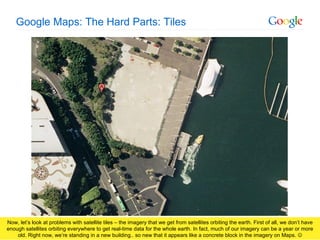 Google Maps: The Hard Parts: Tiles Now, let’s look at problems with satellite tiles – the imagery that we get from satellites orbiting the earth. First of all, we don’t have enough satellites orbiting everywhere to get real-time data for the whole earth. In fact, much of our imagery can be a year or more old. Right now, we’re standing in a new building.. so new that it appears like a concrete block in the imagery on Maps.   