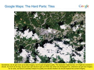 Google Maps: The Hard Parts: Tiles Sometimes, we do get more up-to-date imagery, but it’s just not great quality. The resolution might be low, or it might be covered in clouds. As much as we beg, we just can’t get clouds to get out of the way when we photograph! So, whenever we get new imagery for an area, we have to carefully analyze its quality and decide whether we should replace the current imagery. 