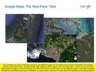Google Maps: The Hard Parts: Tiles And sometimes we have to make the decision to use different imagery for two regions that are near to eachother. For example, whenever land meets ocean, we fade between high resolution beach imagery and a very blurry blue – there’s no point in storing high resolution imagery of a bunch of ripples over 70% of the world. In some cases, we use different imagery in the same landmass, and that can sometimes lead to quite a mismatch, as shown above. We haven’t entirely solved this blending and choosing problem. 