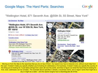 Google Maps: The Hard Parts: Searches &quot;Wellington Hotel, 871 Seventh Ave. @55th St, 55 Street, New York&quot; Moving on from the tiles to the searches that you do on top of them. Our search box has to interpret a lot, without much help from the user. It doesn’t make you specify whether you’re looking for addresses or for business, it doesn’t make you specify the country of the thing you’re looking for. It just takes strings from users all over the world, and tries to figure out what the heck they’re looking for. And, wow, addresses can be complex. The example above specifies 3 streets, a business name, and a region name that might be a city or might be a state – and the search engine has to disambiguate all of that. 