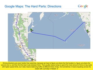 Google Maps: The Hard Parts: Directions Driving directions are even harder than searches, because we have to figure out where the first location is, figure out where the second one is, and then find the best route between them. That usually means trying to spend the most amount of time on big roads with higher speed limits, but it also means balancing traffic at different times of day. And sometimes it means kayaking across the ocean with a pit stop in Hawaii.   