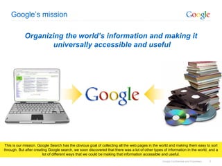 Google’s mission Organizing the world’s information and making it  universally accessible and useful This is our mission. Google Search has the obvious goal of collecting all the web pages in the world and making them easy to sort through. But after creating Google search, we soon discovered that there was a lot of other types of information in the world, and a lot of different ways that we could be making that information accessible and useful. 