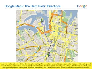 Google Maps: The Hard Parts: Directions And then we have the non-driving directions, like walking. These are hard to calculate because most of the data out there is geared towards drivers, and few data sources specify walkable paths. Google Maps still hasn’t figured out my optimal commute, which goes through a underground subway path, a parking lot walkway, and a mall. We still need to find ways to source better walking data. 