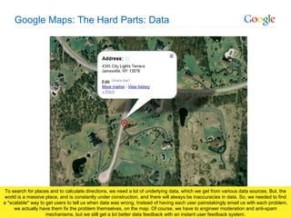Google Maps: The Hard Parts: Data To search for places and to calculate directions, we need a lot of underlying data, which we get from various data sources. But, the world is a massive place, and is constantly under construction, and there will always be inaccuracies in data. So, we needed to find a *scalable* way to get users to tell us when data was wrong. Instead of having each user painstakingly email us with each problem, we actually have them fix the problem themselves, on the map. Of course, we have to engineer moderation and anti-spam mechanisms, but we still get a lot better data feedback with an instant user feedback system. 
