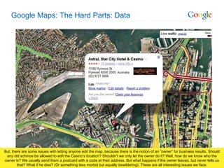 Google Maps: The Hard Parts: Data But, there are some issues with letting anyone edit the map, because there is the notion of an “owner” for business results. Should any old schmoe be allowed to edit the Casino’s location? Shouldn’t we only let the owner do it? Well, how do we know who the owner is? We usually send them a postcard with a code at their address. But what happens if the owner leaves, but never tells us that? What if he dies? (Or something less morbid but equally bewildering). These are all interesting issues we face. 