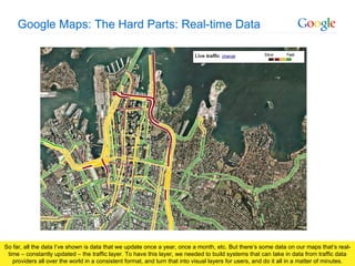 Google Maps: The Hard Parts: Real-time Data So far, all the data I’ve shown is data that we update once a year, once a month, etc. But there’s some data on our maps that’s real-time – constantly updated – the traffic layer. To have this layer, we needed to build systems that can take in data from traffic data providers all over the world in a consistent format, and turn that into visual layers for users, and do it all in a matter of minutes. 