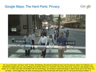 Google Maps: The Hard Parts: Privacy So, as you’ve seen, we have *a lot* of data. Sometimes, the amount of data we have can be scary for users. For instance, our StreetView imagery lets you view buildings and streets before you visit them. But at the same time, it lets you view people on the street. So, to make users feel comfortable with this technology, we needed to build technology to detect faces and to blur them. It’s not easy – at the beginning, we were confusing quite a few horse butts with faces. But I’m not sure the horses minded.   