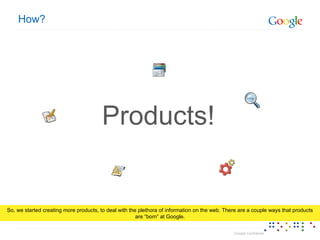 How? Products! So, we started creating more products, to deal with the plethora of information on the web. There are a couple ways that products are “born” at Google. 