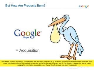 But How Are Products Born? = Acquisition One way is through acquisition. Google Maps was a product dreamed up by a handful of enterprising developers in Australia. They made a prototype, pitched it to various companies, and when Larry and Sergey saw it, they thought it was a nice way to make geographic information accessible.. And thus a Google product was born! (..adopted) 