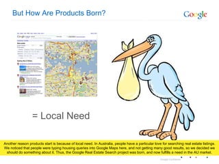 But How Are Products Born? = Local Need Another reason products start is because of local need. In Australia, people have a particular love for searching real estate listings. We noticed that people were typing housing queries into Google Maps here, and not getting many good results, so we decided we should do something about it. Thus, the Google Real Estate Search project was born, and now fulfills a need in the AU market. 