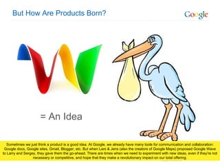 But How Are Products Born? = An Idea Sometimes we just think a product is a good idea. At Google, we already have many tools for communication and collaboration: Google docs, Google sites, Gmail, Blogger, etc. But when Lars & Jens (also the creators of Google Maps) proposed Google Wave to Larry and Sergey, they gave them the go-ahead. There are times when we need to experiment with new ideas, even if they’re not necessary or competitive, and hope that they make a revolutionary impact on our total offering. 