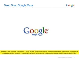 Deep Dive: Google Maps We have a lot of products. And we have a lot of Googlers. That’s because there are a lot of problems to tackle on any given product, and we love tackling problems. (That’s what engineering is!) So, let’s do a deep dive on Google Maps, and what makes it hard. 