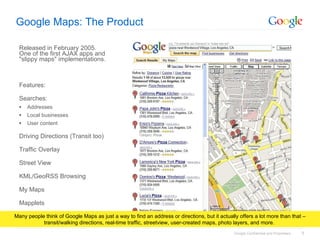 Google Maps: The Product Released in February 2005. One of the first AJAX apps and &quot;slippy maps&quot; implementations. Features: Searches: Addresses Local businesses User content Driving Directions (Transit too) Traffic Overlay Street View KML/GeoRSS Browsing My Maps Mapplets Many people think of Google Maps as just a way to find an address or directions, but it actually offers a lot more than that – transit/walking directions, real-time traffic, streetview, user-created maps, photo layers, and more.  