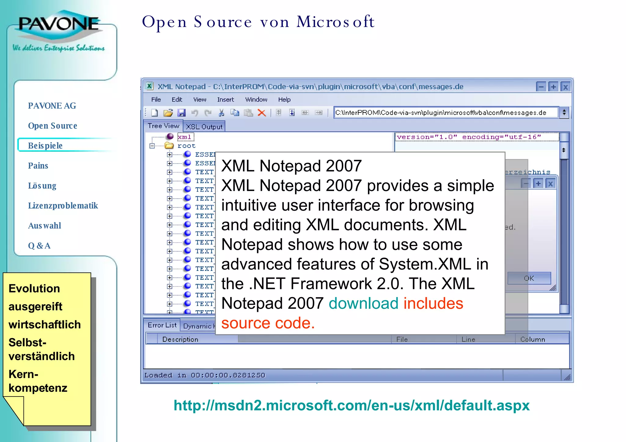 Open Source von Microsoft http://msdn2.microsoft.com/en-us/xml/default.aspx XML Notepad 2007 XML Notepad 2007 provides a simple intuitive user interface for browsing and editing XML documents. XML Notepad shows how to use some advanced features of System.XML in the .NET Framework 2.0. The XML Notepad 2007  download   includes source code.  Evolution ausgereift wirtschaftlich Selbst-verständlich Kern-kompetenz 