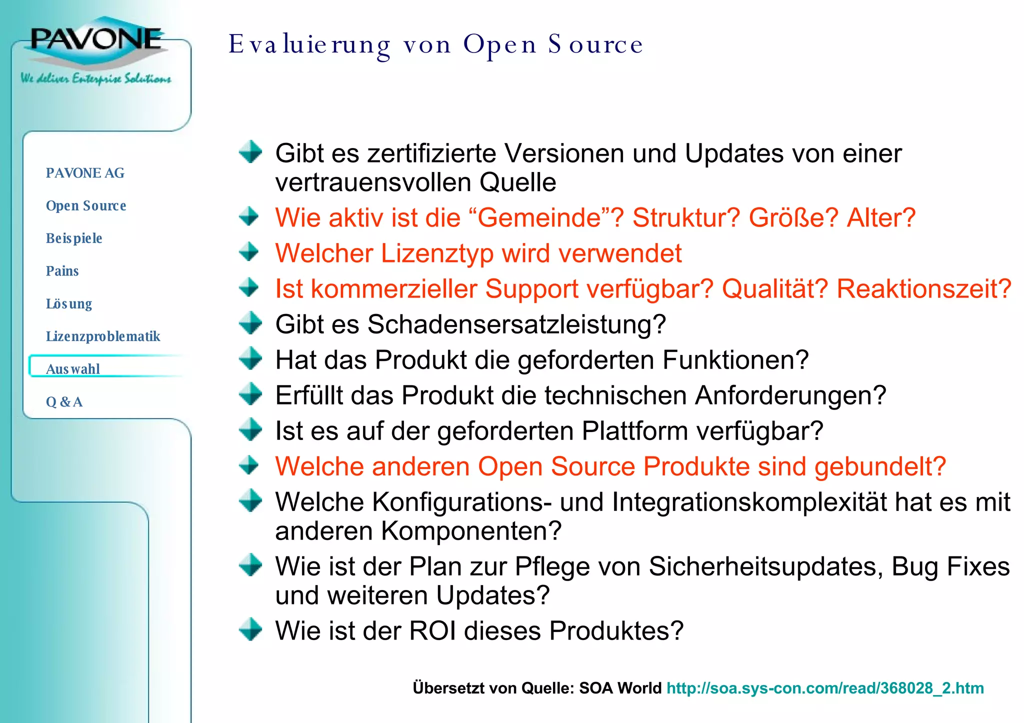 Evaluierung von Open Source Gibt es zertifizierte Versionen und Updates von einer vertrauensvollen Quelle Wie aktiv ist die “Gemeinde”? Struktur? Größe? Alter?  Welcher Lizenztyp wird verwendet Ist kommerzieller Support verfügbar? Qualität? Reaktionszeit?  Gibt es Schadensersatzleistung?  Hat das Produkt die geforderten Funktionen?  Erfüllt das Produkt die technischen Anforderungen?  Ist es auf der geforderten Plattform verfügbar? Welche anderen Open Source Produkte sind gebundelt?   Welche Konfigurations- und Integrationskomplexität hat es mit anderen Komponenten?  Wie ist der Plan zur Pflege von Sicherheitsupdates, Bug Fixes und weiteren Updates?  Wie ist der ROI dieses Produktes? Übersetzt von Quelle : SOA World  http://soa.sys-con.com/read/368028_2.htm 