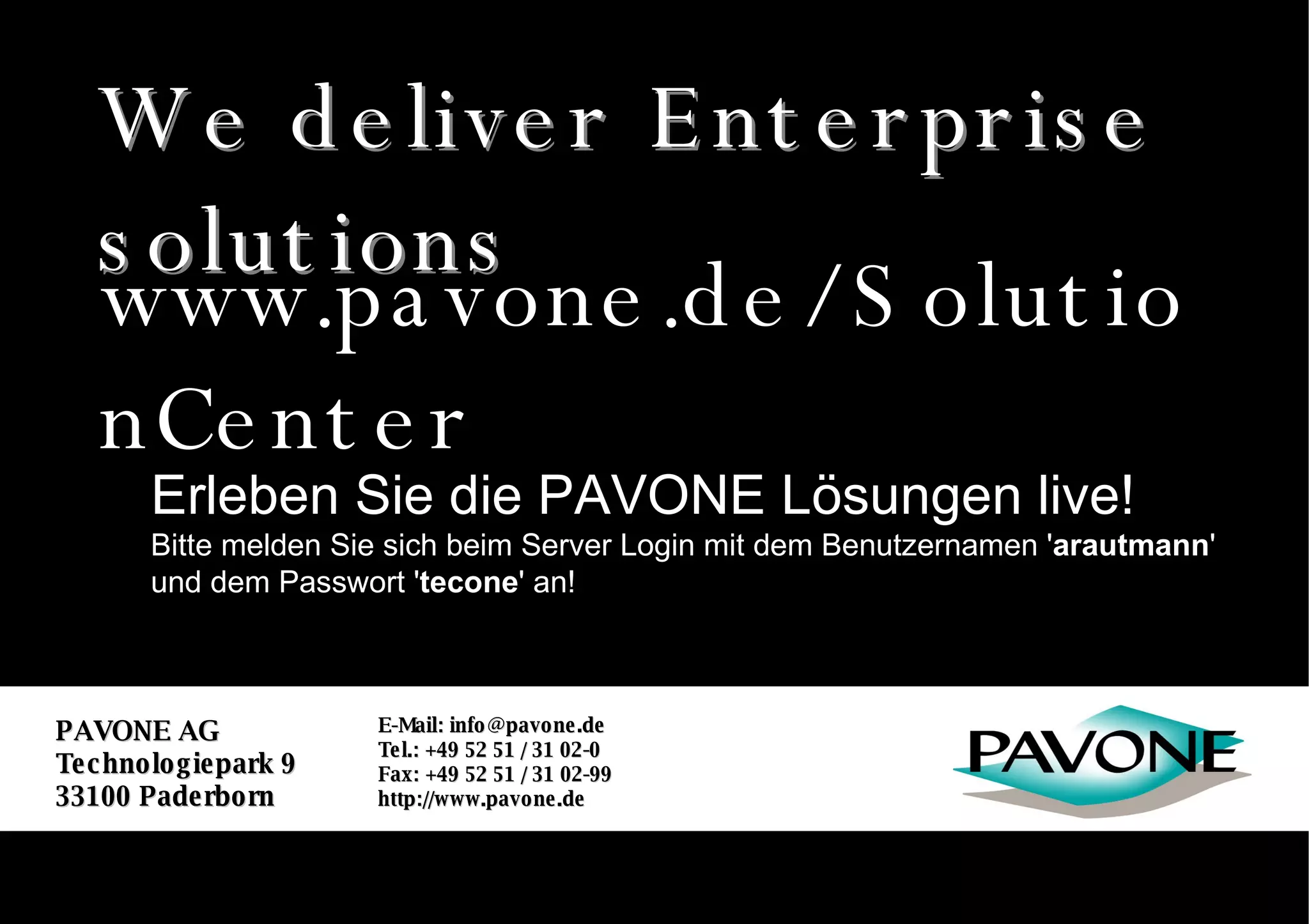 We deliver Enterprise solutions PAVONE AG Technologiepark 9 33100 Paderborn E-Mail: info@pavone.de Tel.: +49 52 51 / 31 02-0 Fax: +49 52 51 / 31 02-99 http://www.pavone.de We deliver Enterprise solutions Erleben Sie die PAVONE Lösungen live! Bitte melden Sie sich beim Server Login mit dem Benutzernamen ' arautmann ' und dem Passwort ' tecone ' an! www.pavone.de/SolutionCenter 