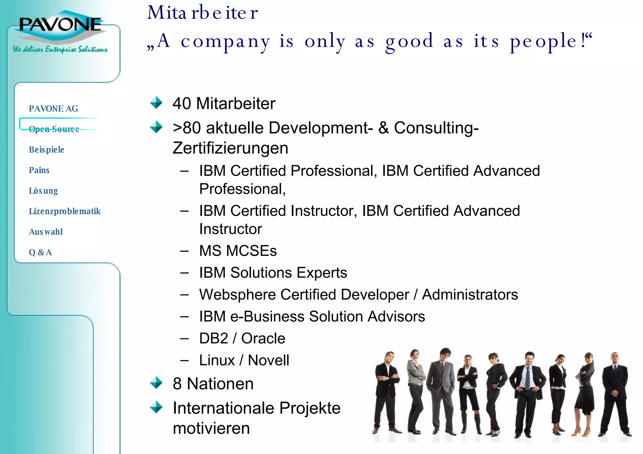 Mitarbeiter „A company is only as good as its people!“ 40 Mitarbeiter  >80 aktuelle Development- & Consulting-Zertifizierungen IBM Certified Professional, IBM Certified Advanced Professional, IBM Certified Instructor, IBM Certified Advanced Instructor MS MCSEs IBM Solutions Experts Websphere Certified Developer / Administrators IBM e-Business Solution Advisors DB2 / Oracle Linux / Novell 8 Nationen Internationale Projekte  motivieren 
