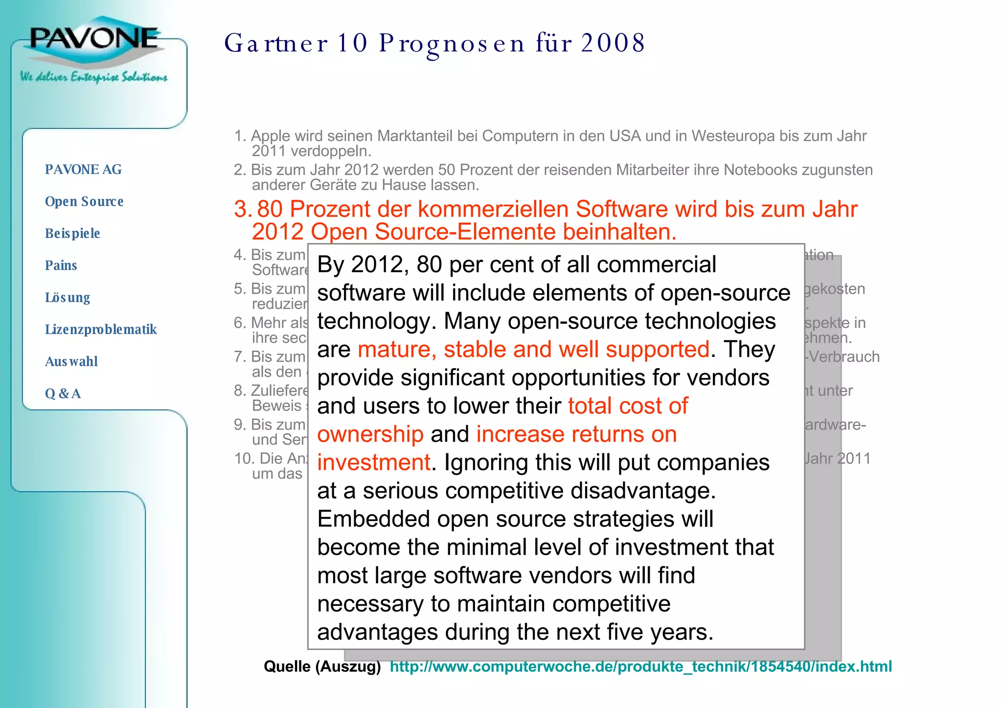 Gartner 10 Prognosen für 2008 1. Apple wird seinen Marktanteil bei Computern in den USA und in Westeuropa bis zum Jahr 2011 verdoppeln. 2. Bis zum Jahr 2012 werden 50 Prozent der reisenden Mitarbeiter ihre Notebooks zugunsten anderer Geräte zu Hause lassen. 3.   80 Prozent der kommerziellen Software wird bis zum Jahr 2012 Open Source-Elemente beinhalten. 4. Bis zum Jahr 2012 wird mindestens ein Drittel der Ausgaben für  Business  Application Software auf Software as a Service basieren anstatt auf Produktlizenzen. 5. Bis zum Jahr 2011 werden technologie-affine IT-Verantwortliche ihre neuen Anlagekosten reduzieren und stattdessen 40 Prozent ihrer IT-Infrastruktur als Service beziehen. 6. Mehr als ein Drittel aller IT-Abteilungen werden bis zum Jahr 2009 ökologische Aspekte in ihre sechs wichtigsten Entscheidungskriterien beim Kauf neuer IT-Produkte aufnehmen. 7. Bis zum Jahr 2010 werden 70 Prozent aller Unternehmen den Energie- und CO2-Verbrauch als den entscheidenden Aspekt beim Kauf von PC Hardware ansehen. 8. Zulieferer großer Unternehmen werden bis zum Jahr 2011 ihr Umweltengagement unter Beweis stellen müssen, um einen bevorzugten Status beizubehalten. 9. Bis zum Jahr 2010 werden die Verbraucher mehr als die Hälfte aller Software-, Hardware- und Services-Erwerbungen bestimmen. 10. Die Anzahl der 3D-Drucker in Privathaushalten und Unternehmen wird bis zum Jahr 2011 um das Hundertfache im Vergleich zum Jahr 2006 ansteigen. Quelle (Auszug)  http://www.computerwoche.de/produkte_technik/1854540/index.html By 2012, 80 per cent of all commercial software will include elements of open-source technology. Many open-source technologies are  mature, stable and well supported . They provide significant opportunities for vendors and users to lower their  total cost of ownership  and  increase returns on investment . Ignoring this will put companies at a serious competitive disadvantage. Embedded open source strategies will become the minimal level of investment that most large software vendors will find necessary to maintain competitive advantages during the next five years.   