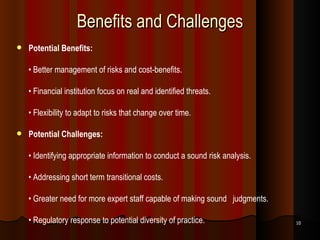Benefits and Challenges Potential Benefits: •  Better management of risks and cost-benefits. •  Financial institution focus on real and identified threats. •  Flexibility to adapt to risks that change over time. Potential Challenges: •  Identifying appropriate information to conduct a sound risk analysis. •  Addressing short term transitional costs. •  Greater need for more expert staff capable of making sound  judgments. •  Regulatory response to potential diversity of practice. 