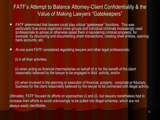 FATF’s Attempt to Balance Attorney-Client Confidentiality & the Value of Making Lawyers “Gatekeepers” FATF determined that lawyers could play critical “gatekeeper” functions.  This was particularly true since organized crime groups and individual criminals increasingly used professionals to advise or otherwise assist them in laundering criminal proceeds, for example, by structuring and documenting sham transactions, creating shell entities, opening bank accounts, etc. At one point FATF considered regulating lawyers and other legal professionals: (i) in all their activities; (ii) when acting as financial intermediaries on behalf of or for the benefit of the client reasonably believed by the lawyer to be engaged in illicit  activity; and/or (iii) when involved in the planning or execution of financial, property,  corporate or fiduciary business for the client reasonably believed by the lawyer to be connected with illegal activity. Ultimately, FATF focused its efforts on approaches (i) and (ii), but lawyers nonetheless had to increase their efforts to avoid unknowingly to be pulled into illegal schemes, which are not always easily identifiable. 