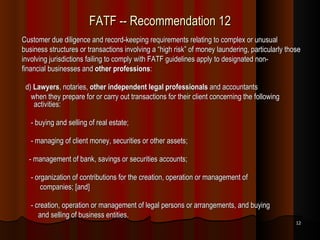 FATF -- Recommendation 12 Customer due diligence and record-keeping requirements relating to complex or unusual business structures or transactions involving a “high risk” of money laundering, particularly those involving jurisdictions failing to comply with FATF guidelines apply to designated non- financial businesses and  other professions :  d)  Lawyers , notaries,  other independent legal professionals  and accountants when they prepare for or carry out transactions for their client concerning the following activities: - buying and selling of real estate; - managing of client money, securities or other assets;  - management of bank, savings or securities accounts; - organization of contributions for the creation, operation or management of companies; [and] - creation, operation or management of legal persons or arrangements, and buying and selling of business entities. 
