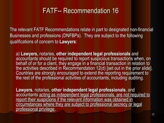 FATF-- Recommendation 16 The relevant FATF Recommendations relate in part to designated non-financial Businesses and professions (DNFBPs).  They are subject to the following qualifications of concern to  Lawyers : a)  Lawyers,  notaries,  other independent legal professionals  and accountants should be required to report suspicious transactions when, on behalf of or for a client, they engage in a financial transaction in relation to the activities described in Recommendation 12(d) [set out in the prior slide]. Countries are strongly encouraged to extend the reporting requirement to the rest of the professional activities of accountants, including auditing. Lawyers , notaries,  other independent legal professionals , and accountants  acting as independent legal professionals, are not required to report their suspicions if the relevant information was obtained in circumstances where they are subject to professional secrecy or legal professional privilege. 