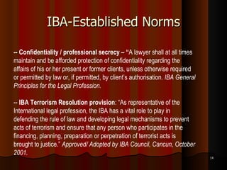 IBA-Established Norms -- Confidentiality / professional secrecy – “ A lawyer shall at all times maintain and be afforded protection of confidentiality regarding the affairs of his or her present or former clients, unless otherwise required or permitted by law or, if permitted, by client’s authorisation.  IBA General Principles for the Legal Profession. --  IBA Terrorism Resolution provision : “As representative of the International legal profession, the IBA has a vital role to play in defending the rule of law and developing legal mechanisms to prevent acts of terrorism and ensure that any person who participates in the financing, planning, preparation or perpetration of terrorist acts is brought to justice.”  Approved/ Adopted by IBA Council, Cancun, October 2001.   