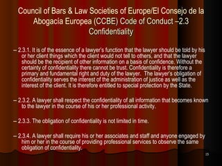 Council of Bars & Law Societies of Europe/El Consejo de la Abogacía Europea   ( CCBE) Code of Conduct –2.3 Confidentiality -- 2.3.1. It is of the essence of a lawyer’s function that the lawyer should be told by his or her client things which the client would not tell to others, and that the lawyer should be the recipient of other information on a basis of confidence. Without the certainty of confidentiality there cannot be trust. Confidentiality is therefore a primary and fundamental right and duty of the lawyer.  The lawyer’s obligation of confidentiality serves the interest of the administration of justice as well as the interest of the client. It is therefore entitled to special protection by the State. -- 2.3.2. A lawyer shall respect the confidentiality of all information that becomes known to the lawyer in the course of his or her professional activity. -- 2.3.3. The obligation of confidentiality is not limited in time. -- 2.3.4. A lawyer shall require his or her associates and staff and anyone engaged by him or her in the course of providing professional services to observe the same obligation of confidentiality. 