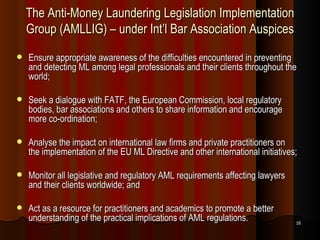 The Anti-Money Laundering Legislation Implementation Group (AMLLIG) – under Int’l Bar Association Auspices Ensure appropriate awareness of the difficulties encountered in preventing and detecting ML among legal professionals and their clients throughout the world;  Seek a dialogue with FATF, the European Commission, local regulatory bodies, bar associations and others to share information and encourage more co-ordination;  Analyse the impact on international law firms and private practitioners on the implementation of the EU ML Directive and other international initiatives;  Monitor all legislative and regulatory AML requirements affecting lawyers and their clients worldwide; and  Act as a resource for practitioners and academics to promote a better understanding of the practical implications of AML regulations.  