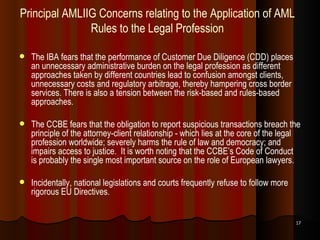 Principal AMLIIG Concerns relating to the Application of AML Rules to the Legal Profession The IBA fears that the performance of Customer Due Diligence (CDD) places an unnecessary administrative burden on the legal profession as different approaches taken by different countries lead to confusion amongst clients, unnecessary costs and regulatory arbitrage, thereby hampering cross border services. There is also a tension between the risk-based and rules-based approaches.  The CCBE fears that the obligation to report suspicious transactions breach the principle of the attorney-client relationship - which lies at the core of the legal profession worldwide; severely harms the rule of law and democracy; and impairs access to justice.  It is worth noting that the CCBE’s Code of Conduct is probably the single most important source on the role of European lawyers. Incidentally, national legislations and courts frequently refuse to follow more rigorous EU Directives. 