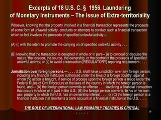 Excerpts of 18 U.S. C. § 1956. Laundering  of Monetary Instruments – The Issue of Extra-territoriality  Whoever, knowing that the property involved in a financial transaction represents the proceeds of some form of unlawful activity, conducts or attempts to conduct such a financial transaction which in fact involves the proceeds of specified unlawful activity—  (A) (i) with the intent to promote the carrying on of specified unlawful activity . . . . (B) knowing that the transaction is designed in whole or in part— (i) to conceal or disguise the nature, the location, the source, the ownership, or the control of the proceeds of specified unlawful activity; or (ii) to avoid a transaction [REGULATORY] reporting requirement . . . . Jurisdiction over foreign persons.— . . . .  U.S. shall have jurisdiction over any foreign person, including any financial institution authorized under the laws of a foreign country, against whom the action is brought, if service of process upon the foreign person is made under the Federal Rules of Civil Procedure or the laws of the country in which the foreign person is found, and— (A) the foreign person commits an offense . . . . involving a financial transaction that occurs in whole or in part in the U.S.; (B) the foreign person converts, to his or her own use, property in which the U.S. has an ownership interest . . .  or (C) the foreign person is a financial institution that maintains a bank account at a financial institution in the U.S. . . . . THE ROLE OF INTERNATIONAL LAW PRIMARILY TREATIES IS CRITICAL *  *  *  *  * 