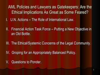 AML Policies and Lawyers as Gatekeepers: Are the Ethical Implications As Great as Some Feared? I.  U.N. Actions – The Role of International Law. II.  Financial Action Task Force – Putting a New Objective in an Old Bottle. III.  The Ethical/Systemic Concerns of the Legal Community. IV.  Groping for an Appropriately Balanced Policy. V.   Questions to Ponder. 