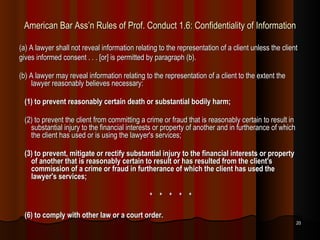 American Bar Ass’n Rules of Prof. Conduct 1.6: Confidentiality of Information (a) A lawyer shall not reveal information relating to the representation of a client unless the client gives informed consent . . . [or] is permitted by paragraph (b). (b) A lawyer may reveal information relating to the representation of a client to the extent the lawyer reasonably believes necessary: (1) to prevent reasonably certain death or substantial bodily harm; (2) to prevent the client from committing a crime or fraud that is reasonably certain to result in substantial injury to the financial interests or property of another and in furtherance of which the client has used or is using the lawyer's services; (3) to prevent, mitigate or rectify substantial injury to the financial interests or property of another that is reasonably certain to result or has resulted from the client's commission of a crime or fraud in furtherance of which the client has used the lawyer's services; *  *  *  *  * (6) to comply with other law or a court order. 