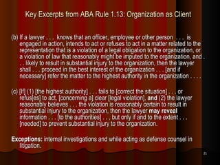 Key Excerpts from ABA Rule 1.13: Organization as Client (b) If a lawyer . . .  knows that an officer, employee or other person  . . .  is engaged in action, intends to act or refuses to act in a matter related to the representation that is a violation of a legal obligation to the organization, or a violation of law that reasonably might be imputed to the organization, and . . . likely to result in substantial injury to the organization, then the lawyer shall . . . proceed in the best interest of the organization . . . [and if necessary] refer the matter to the highest authority in the organization . . . . (c) [If] (1) [the highest authority] . . . fails to [correct the situation] . . . or refus[es] to act, [concerning a] clear [legal violation],  and  (2) the lawyer reasonably believes . . . the violation is reasonably certain to result in substantial injury to the organization, then the lawyer  may reveal  information . . . [to the authorities] . . , but only if and to the extent . . .  [needed] to prevent substantial injury to the organization. Exceptions:  internal investigations and while acting as defense counsel in litigation.  