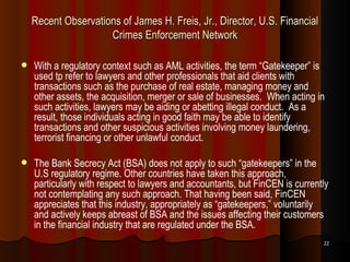 Recent Observations of James H. Freis, Jr., Director, U.S. Financial Crimes Enforcement Network With a regulatory context such as AML activities, the term “Gatekeeper” is used tp refer to lawyers and other professionals that aid clients with transactions such as the purchase of real estate, managing money and other assets, the acquisition, merger or sale of businesses.  When acting in such activities, lawyers may be aiding or abetting illegal conduct.  As a result, those individuals acting in good faith may be able to identify transactions and other suspicious activities involving money laundering, terrorist financing or other unlawful conduct.  The Bank Secrecy Act (BSA) does not apply to such “gatekeepers” in the U.S regulatory regime. Other countries have taken this approach, particularly with respect to lawyers and accountants, but FinCEN is currently not contemplating any such approach. That having been said, FinCEN appreciates that this industry, appropriately as “gatekeepers,” voluntarily and actively keeps abreast of BSA and the issues affecting their customers in the financial industry that are regulated under the BSA.   