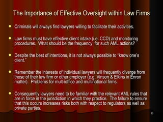 The Importance of Effective Oversight within Law Firms Criminals will always find lawyers willing to facilitate their activities. Law firms must have effective client intake (i.e. CCD) and monitoring procedures.  What should be the frequency  for such AML actions? Despite the best of intentions, it is not always possible to “know one’s client.” Remember the interests of individual lawyers will frequently diverge from those of their law firm or other employer (e.g. Vinson & Elkins in Enron matter).  Problems for mult-ioffice and multinational firms.  Consequently lawyers need to be familiar with the relevant AML rules that are in force in the jurisdiction in which they practice.  The failure to ensure that this occurs increases risks both with respect to regulators as well as private parties. 