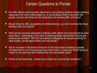 Certain Questions to Ponder Are AML efforts achieving their objectives or are existing systems merely diverting resources from more critical tasks (i.e. is conventional crime or terrorism the greater concern and what are the implications for existing AML activities)? Should there be AML equivalents of whistle-blowing /  qui tam  incentives for those leading to ML convictions? What are the principal obstacles to effective AML efforts and what should be done about them – particularly in the area of obtaining better coordination among law enforcement entities?  Will this have ethical implications for lawyers working for state bodies, private legal entities and individuals? Will an increase in the level of terrorism in the future lead inevitably to greater infringements on civil (including privacy) and human, in particular those having an impact on the attorney-client relationship and trial-related rights? Choice of law dilemmas – whose law to follow for cross-border situations.? 