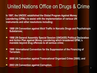 United Nations Office on Drugs & Crime In 1997, the UNODC established the Global Program Against Money Laundering (GPML) to assist with the implementation of various UN instruments and other resolutions including: 1988 UN Convention against Illicit Traffic in Narcotic Drugs and Psychotropic Substances; 1998 UN General Assembly Special Session (UNGASS) Political Declaration and Action Plan against Money Laundering which broadened GPML’s mandate beyond drug offences to all serious crime; 1999  International Convention for the Suppression of the Financing of Terrorism; 2000 UN Convention against Transnational Organized Crime (2000); and 2003 UN Convention against Corruption. 