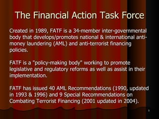 The Financial Action Task Force Created in 1989, FATF is a 34-member inter-governmental body that develops/promotes national & international anti- money laundering (AML) and anti-terrorist financing policies.  FATF is a "policy-making body" working to promote legislative and regulatory reforms as well as assist in their implementation. FATF has issued 40 AML Recommendations (1990, updated in 1993 & 1996) and 9 Special Recommendations on Combating Terrorist Financing (2001 updated in 2004).  