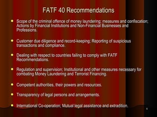 FATF 40 Recommendations Scope of the criminal offence of money laundering; measures and confiscation; Actions by Financial Institutions and Non-Financial Businesses and Professions. Customer due diligence and record-keeping; Reporting of suspicious transactions and compliance. Dealing with respect to countries failing to comply with FATF Recommendations. Regulation and supervision; Institutional and other measures necessary for combating Money Laundering and Terrorist Financing. Competent authorities, their powers and resources. Transparency of legal persons and arrangements. International Co-operation; Mutual legal assistance and extradition. 