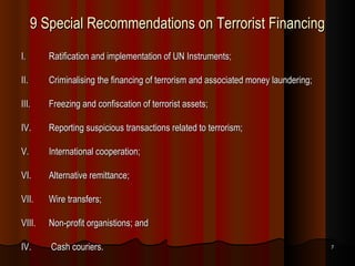 9 Special Recommendations on Terrorist Financing I. Ratification and implementation of UN Instruments; II. Criminalising the financing of terrorism and associated money laundering; III. Freezing and confiscation of terrorist assets; IV. Reporting suspicious transactions related to terrorism; V. International cooperation; VI. Alternative remittance; VII. Wire transfers; VIII. Non-profit organistions; and IV.  Cash couriers. 
