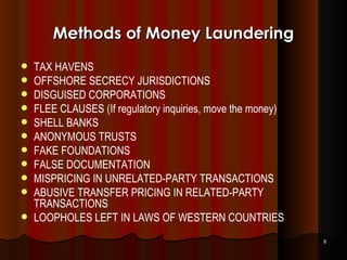 Methods of Money Laundering TAX HAVENS OFFSHORE SECRECY JURISDICTIONS DISGUISED CORPORATIONS FLEE CLAUSES (If regulatory inquiries, move the money) SHELL BANKS ANONYMOUS TRUSTS FAKE FOUNDATIONS FALSE DOCUMENTATION MISPRICING IN UNRELATED-PARTY TRANSACTIONS ABUSIVE TRANSFER PRICING IN RELATED-PARTY TRANSACTIONS LOOPHOLES LEFT IN LAWS OF WESTERN COUNTRIES 