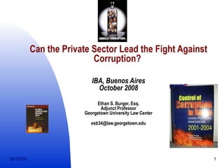 Can the Private Sector Lead the Fight Against Corruption?   IBA, Buenos Aires October 2008 Ethan S. Burger, Esq. Adjunct Professor Georgetown University Law Center [email_address] 06/06/09 